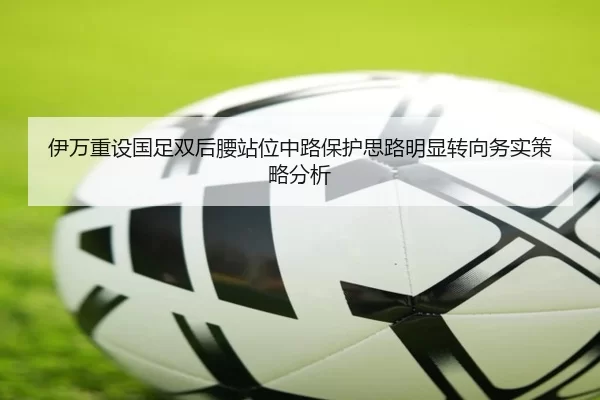 伊万重设国足双后腰站位中路保护思路明显转向务实策略分析